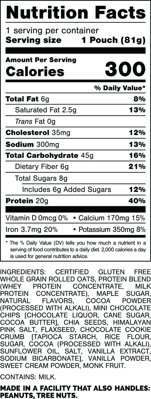 Nutrition Facts.
Serving Size: 1 Pouch (81gram).
Calories: 300.
Total Fat: 6gram 8%.
Saturated Fat: 2.5gram 8%.
Trans Fat: 0gram.
Cholesterol: 35mg 12%.
Sodium: 300mg 13%.
Total Carbohydrates: 45gram 16%.
Dietary Fiber: 6gram 21%.
Total Sugars: 8gram.
Includes: 6gram Added Sugars 12%.
Protein: 20gram 40%.
Vitamin D: 0mcg 0%.
Calcium: 170mg 15%.
Iron: 3.7mg 20%.
Potassium: 350mg 8%.

INGREDIENTS: CERTIFIED GLUTEN FREE WHOLE GRAIN ROLLED OATS, PROTEIN BLEND (WHEY PROTEIN CONCENTRATE, MILK PROTEIN CONCENTRATE), MAPLE SUGAR, NATURAL FLAVORS, COCOA POWDER (PROCESSED WITH ALKALI), MINI CHOCOLATE CHIPS [CHOCOLATE LIQUOR, CANE SUGAR, COCOA BUTTER], CHIA SEEDS, HIMALAYAN PINK SALT, FLAXSEED, CHOCOLATE COOKIE CRUMB [TAPIOCA STARCH, RICE FLOUR, SUGAR, COCOA (PROCESSED WITH ALKALI), SUNFLOWER OIL, SALT, VANILLA EXTRACT, SODIUM BICARBONATE], VANILLA POWDER, SWEET CREAM POWDER, MONK FRUIT.

CONTAINS: MILK.

MADE IN A FACILITY THAT ALSO HANDLES: PEANUTS, TREE NUTS.
