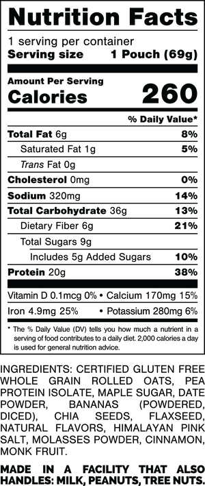 Nutrition Facts.
Serving Size: 1 Pouch (69gram).
Calories: 260.
Total Fat: 6gram 8%.
Saturated Fat: 1gram 5%.
Trans Fat: 0gram.
Cholesterol: 0mg 0%.
Sodium: 320mg 14%.
Total Carbohydrates: 36gram 13%.
Dietary Fiber: 6gram 21%.
Total Sugars: 9gram.
Includes: 5gram Added Sugars 10%.
Protein: 20gram 38%.
Vitamin D: 0.1mcg 0%.
Calcium: 170mg 15%.
Iron: 4.9mg 25%.
Potassium: 280mg 6%.

Ingredients:
Certified Gluten Free Whole Grain Rolled Oats, Pea Protein Isolate, Maple Sugar, Date Powder, Bananas (Powdered, Diced), Chia Seeds, Flaxseed, Natural Flavors, Himalayan Pink Salt, Molasses Powder, Cinnamon, Monk Fruit.

Contains: Milk.

Made in a facility that also handles: Milk, Peanuts, Tree Nuts.