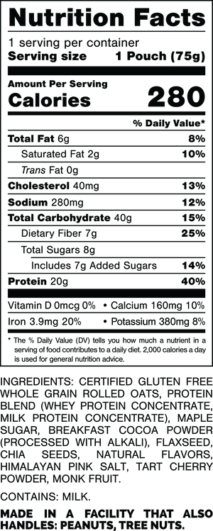 Nutrition Facts.
Serving Size: 1 Pouch (75gram).
Calories: 280.
Total Fat: 6gram 8%.
Saturated Fat: 2gram 10%.
Trans Fat: 0gram.
Cholesterol: 40mg 13%.
Sodium: 280mg 12%.
Total Carbohydrates: 40gram 15%.
Dietary Fiber: 7gram 25%.
Total Sugars: 8gram.
Includes: 7gram Added Sugars 14%.
Protein: 20gram 40%.
Vitamin D: 0mcg 0%.
Calcium: 160mg 10%.
Iron: 3.9mg 20%.
Potassium: 380mg 8%.

Ingredients:
Certified Gluten Free Whole Grain Rolled Oats, Protein Blend (Whey Protein Concentrate, Milk Protein Concentrate), Maple Sugar, Breakfast Cocoa Powder (Processed with Alkali), Flaxseed, Chia Seeds, Natural Flavors, Himalayan Pink Salt, Tart Cherry Powder, Monk Fruit.

Contains: Milk.

Made in a facility that also handles: Peanuts, Tree Nuts.