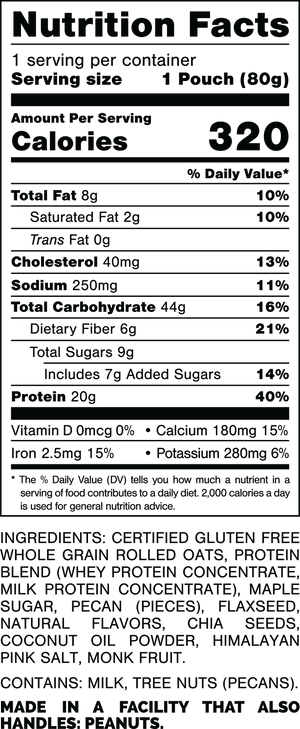Serving Size: 1 Pouch (80grams).
Calories: 320.
Total Fat: 8grams 10%.
Saturated Fat: 2grams 10%.
Trans Fat: 0grams.
Cholesterol: 40mg 13%.
Sodium: 250mg 11%.
Total Carbohydrates: 44grams 16%.
Dietary Fiber: 6grams 21%.
Total Sugars: 9grams.
Includes: 7grams Added Sugars 14%.
Protein: 20grams 40%.
Vitamin D: 0mcg 0%.
Calcium: 180mg 15%.
Iron: 2.5mg 15%.
Potassium: 280mg 6%.

Ingredients:
Certified Gluten Free Whole Grain Rolled Oats, Protein Blend (Whey Protein Concentrate, Milk Protein Concentrate), Maple Sugar, Pecan (Pieces), Flaxseed, Natural Flavors, Chia Seeds, Coconut Oil Powder, Himalayan Pink Salt, Monk Fruit.

Contains: Milk, Tree Nuts (Pecans).

Made in a facility that also handles: Peanuts.