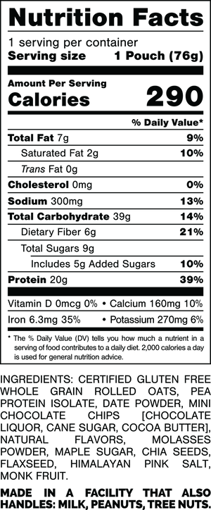 Nutrition Facts.
Serving Size: 1 Pouch (76gram).
Calories: 290.
Total Fat: 7gram 9%.
Saturated Fat: 2gram 10%.
Trans Fat: 0gram.
Cholesterol: 0mg 0%.
Sodium: 300mg 13%.
Total Carbohydrates: 39gram 14%.
Dietary Fiber: 6gram 21%.
Total Sugars: 9gram.
Includes: 5gram Added Sugars 10%.
Protein: 20gram 39%.
Vitamin D: 0mcg 0%.
Calcium: 160mg 10%.
Iron: 6.3mg 35%.
Potassium: 270mg 6%.

Ingredients:
Certified Gluten Free Whole Grain Rolled Oats, Pea Protein Isolate, Date Powder, Mini Chocolate Chips (Chocolate Liquor, Cane Sugar, Cocoa Butter), Natural Flavors, Molasses Powder, Maple Sugar, Chia Seeds, Flaxseed, Himalayan Pink Salt, Monk Fruit.

Contains: Milk.

Made in a facility that also handles: Milk, Peanuts, Tree Nuts.