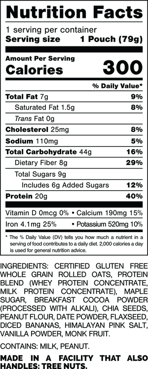 Nutrition Facts.
Serving Size: 1 Pouch (79gram).
Calories: 300.
Total Fat: 7gram 9%.
Saturated Fat: 1.5gram 8%.
Trans Fat: 0gram.
Cholesterol: 25mg 8%.
Sodium: 110mg 5%.
Total Carbohydrates: 44gram 16%.
Dietary Fiber: 8gram 29%.
Total Sugars: 9gram.
Includes: 6gram Added Sugars 12%.
Protein: 20gram 40%.
Vitamin D: 0mcg 0%.
Calcium: 190mg 15%.
Iron: 4.1mg 25%.
Potassium: 520mg 10%.

INGREDIENTS: CERTIFIED GLUTEN FREE WHOLE GRAIN ROLLED OATS, PROTEIN BLEND (WHEY PROTEIN CONCENTRATE, MILK PROTEIN CONCENTRATE), MAPLE SUGAR, BREAKFAST COCOA POWDER (PROCESSED WITH ALKALI), CHIA SEEDS, PEANUT FLOUR, DATE POWDER, FLAXSEED, DICED BANANAS, HIMALAYAN PINK SALT, VANILLA POWDER, MONK FRUIT.
 
CONTAINS: MILK, PEANUT.
 
MADE IN A FACILITY THAT ALSO HANDLES: TREE NUTS.