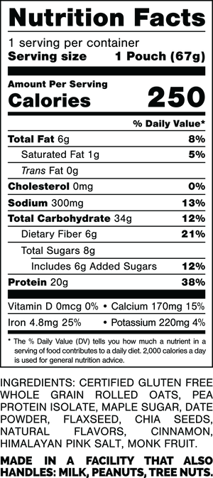 Nutrition Facts.
Serving Size: 1 Pouch (67grams).
Calories: 250.
Total Fat: 6grams 8%.
Saturated Fat: 1grams 5%.
Trans Fat: 0grams.
Cholesterol: 0mg 0%.
Sodium: 300mg 13%.
Total Carbohydrates: 34grams 12%.
Dietary Fiber: 6grams 21%.
Total Sugars: 8grams.
Includes: 6grams Added Sugars 12%.
Protein: 20grams 38%.
Vitamin D: 0mcg 0%.
Calcium: 170mg 15%.
Iron: 4.8mg 25%.
Potassium: 220mg 4%.

Ingredients:
Certified Gluten Free Whole Grain Rolled Oats, Pea Protein Isolate, Maple Sugar, Date Powder, Flaxseed, Chia Seeds, Natural Flavors, Cinnamon, Himalayan Pink Salt, Monk Fruit.

MADE IN A FACTORY THAT ALSO HANDLES: MILK, PEANUTS, TREE NUTS.
