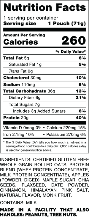 Información nutricional.
 Tamaño de la porción: 1 bolsa (73 gramos).
 Calorías: 270.
 Grasa Total: 5 gramos 6%.
 Grasa saturada: 1,5 gramos 8%.
 Grasas trans: 0 gramos.
 Colesterol: 45 mg 15%.
 Sodio: 75 mg 3%.
 Carbohidratos totales: 38 gramos 14%.
 Fibra dietética: 7 gramos 25%.
 Azúcares totales: 9 gramos.
 Incluye: 4 gramos de Azúcares Añadidos 8%.
 Proteína: 20 gramos 40%.
 Vitamina D: 0mcg 0%.
 Calcio: 150 mg 10%.
 Hierro: 2,3 mg 15%.
 Potasio: 220 mg 4%.

 INGREDIENTES: AVENA INTEGRAL CERTIFICADA SIN GLUTEN, MEZCLA DE PROTEÍNAS (CONCENTRADO DE PROTEÍNA DE SUERO, CONCENTRADO DE PROTEÍNA DE LECHE), MANZANAS (cortadas en cubitos, en polvo), AZÚCAR DE ARCE, SEMILLAS DE CHÍA, SEMILLAS DE LINAZA, DÁTIL EN POLVO, CANELA, SAL ROSA DEL HIMALAYO, SABOR NATURAL, MONJE FRUTA.

 CONTIENE LECHE.
 
FABRICADO EN UNA INSTALACIÓN QUE TAMBIÉN MANIPULA: MANÍ, NUECES DE ÁRBOL.
