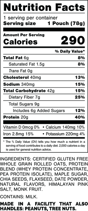 Nutrition Facts.
Serving Size: 1 Pouch (78gram).
Calories: 290.
Total Fat: 6gram 8%.
Saturated Fat: 1.5gram 8%.
Trans Fat: 0gram.
Cholesterol: 40mg 13%.
Sodium: 340mg 15%.
Total Carbohydrates: 42gram 15%.
Dietary Fiber: 7gram 25%.
Total Sugars: 9gram.
Includes: 6gram Added Sugars 12%.
Protein: 20gram 40%.
Vitamin D: 0mcg 0%.
Calcium: 140mg 10%.
Iron: 2.8mg 15%.
Potassium: 220mg 4%.

Ingredients:
Certified Gluten Free Whole Grain Rolled Oats, Protein Blend (Whey Protein Concentrate, Pea Protein Isolate), Maple Sugar, Chia Seeds, Flaxseed, Date Powder, Natural Flavors, Himalayan Pink Salt, Monk Fruit.

Contains: Milk.

Made in a facility that also handles: Peanuts, Tree Nuts.