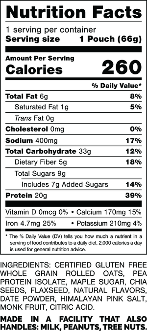 Nutrition Facts.
Serving Size: 1 Pouch (68gram).
Calories: 260.
Total Fat: 6gram 8%.
Saturated Fat: 1gram 5%.
Trans Fat: 0gram.
Cholesterol: 0mg 0%.
Sodium: 470mg 20%.
Total Carbohydrates: 35gram 13%.
Dietary Fiber: 6gram 21%.
Total Sugars: 9gram.
Includes: 7gram Added Sugars 14%.
Protein: 20gram 37%.
Vitamin D: 0mcg 0%.
Calcium: 70mg 6%.
Iron: 5.6mg 30%.
Potassium: 180mg 4%.

INGREDIENTS: CERTIFIED GLUTEN FREE WHOLE GRAIN ROLLED OATS, PEA PROTEIN ISOLATE, MAPLE SUGAR, CHIA SEEDS, FLAXSEED, NATURAL FLAVORS, DATE POWDER, HIMALAYAN PINK SALT, MONK FRUIT, CITRIC ACID.
 
MADE IN A FACILITY THAT ALSO HANDLES: MILK, PEANUTS, TREE NUTS.