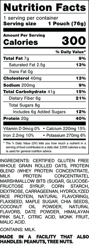 Nutrition Facts.

Serving Size: 1 Pouch (76gram).
Calories: 300.
Total Fat: 7gram 9%.
Saturated Fat: 2.5gram 13%.
Trans Fat: 0gram.
Cholesterol: 40mg 13%.
Sodium: 200mg 9%.
Total Carbohydrates: 41gram 15%.
Dietary Fiber: 6gram 21%.
Total Sugars: 8gram.
Includes: 6gram Added Sugars 12%.
Protein: 20gram 40%.
Vitamin D: 0mcg 0%.
Calcium: 220mg 15%.
Iron: 2.2mg 10%.
Potassium: 270mg 6%.

INGREDIENTS: CERTIFIED GLUTEN FREE WHOLE GRAIN ROLLED OATS, PROTEIN BLEND (WHEY PROTEIN CONCENTRATE, MILK PROTEIN CONCENTRATE), MARSHMALLOW BITS (SUGAR, GLUCOSE-FRUCTOSE SYRUP, CORN STARCH, DEXTROSE, CARRAGEENAN, HYDROLYZED RICE PROTEIN, NATURAL FLAVORING), FLAXSEED, MAPLE SUGAR, CHIA SEEDS, COCONUT OIL POWDER, NATURAL FLAVORS, DATE POWDER, HIMALAYAN PINK SALT, CITRIC ACID, MONK FRUIT, MALIC ACID.

CONTAINS: MILK.

MADE IN A FACILITY THAT ALSO HANDLES: PEANUTS, TREE NUTS.
