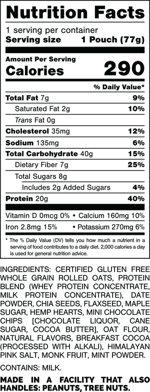 Nutrition Facts.
Serving Size: 1 Pouch (77gram).
Calories: 290.
Total Fat: 7gram 9%.
Saturated Fat: 2gram 10%.
Trans Fat: 0gram.
Cholesterol: 35mg 12%.
Sodium: 135mg 6%.
Total Carbohydrates: 40gram 15%.
Dietary Fiber: 7gram 25%.
Total Sugars: 8gram.
Includes: 2gram Added Sugars 4%.
Protein: 20gram 40%.
Vitamin D: 0mcg 0%.
Calcium: 160mg 10%.
Iron: 2.8mg 15%.
Potassium: 270mg 6%.

INGREDIENTS: CERTIFIED GLUTEN FREE WHOLE GRAIN ROLLED OATS, PROTEIN BLEND (WHEY PROTEIN CONCENTRATE, MILK PROTEIN CONCENTRATE) DATE POWDER, CHIA SEEDS, FLAXSEED, MAPLE SUGAR, HEMP HEARTS, MINI CHOCOLATE CHIPS (CHOCOLATE LIQUOR, CANE SUGAR, COCOA BUTTER), OAT FLOUR, NATURAL FLAVORS, COCOA POWDER (PROCESSED WITH ALKALI), HIMALAYAN PINK SALT, MONK FRUIT, MINT POWDER.

CONTAINS: MILK

MADE IN A FACILITY THAT ALSO HANDLES: PEANUTS, TREE NUTS.