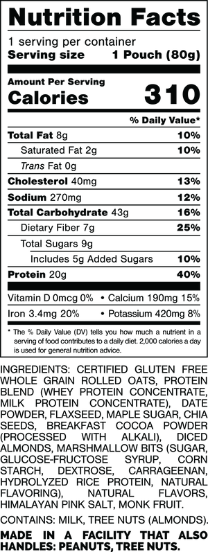 Nutrition Facts.
Serving Size: 1 Pouch (80grams).
Calories: 310.
Total Fat: 8grams 10%.
Saturated Fat: 2grams 10%.
Trans Fat: 0gram.
Cholesterol: 40mg 13%.
Sodium: 270mg 12%.
Total Carbohydrates: 43grams 16%.
Dietary Fiber: 7grams 25%.
Total Sugars: 9grams.
Includes: 5grams Added Sugars 10%.
Protein: 20grams 40%.
Vitamin D: 0mcg 0%.
Calcium: 190mg 15%.
Iron: 3.4mg 20%.
Potassium: 420mg 8%.

INGREDIENTS: CERTIFIED GLUTEN FREE WHOLE GRAIN ROLLED OATS, PROTEIN BLEND (WHEY PROTEIN CONCENTRATE, MILK PROTEIN CONCENTRATE), DATE POWDER, FLAXSEED, MAPLE SUGAR, CHIA SEEDS, BREAKFAST COCOA POWDER (PROCESSED WITH ALKALI), DICED ALMONDS, MARSHMALLOW BITS (SUGAR, GLUCOSE-FRUCTOSE SYRUP, CORN STARCH, DEXTROSE, CARRAGEENAN, HYDROLYZED RICE PROTEIN, NATURAL FLAVORING), NATURAL FLAVORS, HIMALAYAN PINK SALT, MONK FRUIT.

CONTAINS: MILK, TREE NUTS (ALMONDS).

MADE IN A FACILITY THAT ALSO HANDLES: PEANUTS, TREE NUTS.
