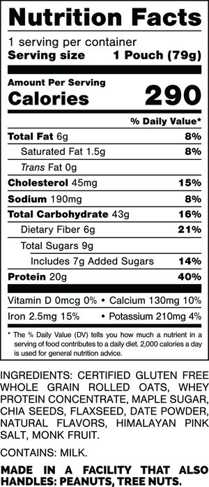Nutrition Facts.
Serving Size: 1 Pouch (79gram).
Calories: 290.
Total Fat: 6gram 8%.
Saturated Fat: 1.5gram 8%.
Trans Fat: 0gram.
Cholesterol: 45mg 15%.
Sodium: 190mg 8%.
Total Carbohydrates: 43gram 16%.
Dietary Fiber: 6gram 21%.
Total Sugars: 9gram.
Includes: 7gram Added Sugars 14%.
Protein: 20gram 40%.
Vitamin D: 0mcg 0%.
Calcium: 130mg 10%.
Iron: 2.5mg 15%.
Potassium: 210mg 4%.

INGREDIENTS: CERTIFIED GLUTEN FREE WHOLE GRAIN ROLLED OATS, WHEY PROTEIN CONCENTRATE, MAPLE SUGAR, CHIA SEEDS, FLAXSEED, DATE POWDER, NATURAL FLAVORS, HIMALAYAN PINK SALT, MONK FRUIT. 

CONTAINS: MILK.

MADE IN A FACTORY THAT ALSO HANDLES: MILK, PEANUTS, TREE NUTS.