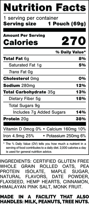 Nutrition Facts.
Serving Size: 1 Pouch (69grams).
Calories: 270.
Total Fat: 6grams 8%.
Saturated Fat: 1grams 5%.
Trans Fat: 0grams.
Cholesterol: 0mg 0%.
Sodium: 280mg 12%.
Total Carbohydrates: 35grams 13%.
Dietary Fiber: 5grams 18%.
Total Sugars: 9grams.
Includes: 7grams Added Sugars 14%.
Protein: 20grams 38%.
Vitamin D: 0mcg 0%.
Calcium: 160mg 10%.
Iron: 4.9mg 25%.
Potassium: 250mg 6%.

Ingredients:
Certified Gluten Free Whole Grain Rolled Oats, Pea Protein Isolate, Maple Sugar, Natural Flavors, Date Powder, Flaxseed, Hemp Hearts, Cinnamon, Himalayan Pink Salt, Monk Fruit.

Made in a facility that also handles: Peanuts, Tree Nuts.