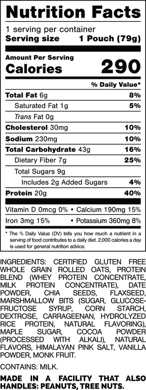 Nutrition Facts.
Serving Size: 1 Pouch (79gram).
Calories: 290.
Total Fat: 6gram 8%.
Saturated Fat: 1gram 5%.
Trans Fat: 0gram.
Cholesterol: 30mg 10%.
Sodium: 230mg 10%.
Total Carbohydrates: 43gram 16%.
Dietary Fiber: 7gram 25%.
Total Sugars: 9gram.
Includes: 2gram Added Sugars 4%.
Protein: 20gram 40%.
Vitamin D: 0mcg 0%.
Calcium: 190mg 15%.
Iron: 3mg 15%.
Potassium: 360mg 8%.

INGREDIENTS; CERTIFIED GLUTEN FREE WHOLE GRAIN ROLLED OATS, PROTEIN BLEND (WHEY PROTEIN CONCENTRATE, MILK PROTEIN CONCENTRATE), DATE POWDER, MARSHMALLOW BITS [SUGAR, GLUCOSE-FRUCTOSE SYRUP, CORN STARCH, DEXTROSE CARRAGEENAN, HYDROLYZED RICE PROTEIN, NATURAL FLAVORING], MAPLE SUGAR, CHIA SEEDS, COCOA POWDER (PROCESSED WITH ALKALI), NATURAL FLAVORS, FLAXSEED, VANILLA POWDER, HIMALAYAN PINK SALT, MONK FRUIT.

CONTAINS: MILK.

MADE IN A FACILITY THAT ALSO HANDLES: PEANUTS, TREE NUTS.