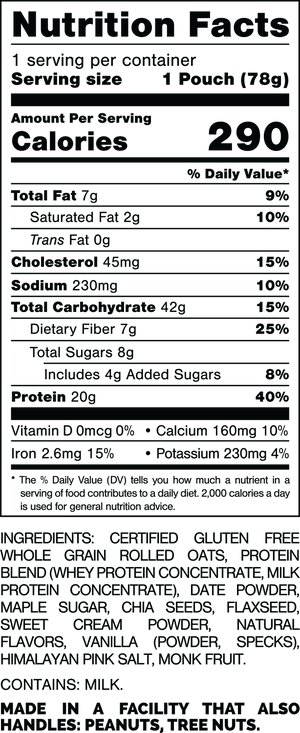 Nutrition Facts.
Serving Size: 1 Pouch (78grams).
Calories: 290.
Total Fat: 7grams 9%.
Saturated Fat: 2grams 10%.
Trans Fat: 0grams.
Cholesterol: 45mg 15%.
Sodium: 230mg 10%.
Total Carbohydrates: 42grams 15%.
Dietary Fiber: 7grams 25%.
Total Sugars: 8grams.
Includes: 4grams Added Sugars 8%.
Protein: 20grams 40%.
Vitamin D: 0mcg 0%.
Calcium: 160mg 10%.
Iron: 2.6mg 15%.
Potassium: 230mg 4%.

Ingredients:
Certified Gluten Free Whole Grain Rolled Oats, Protein Blend (Whey Protein Concentrate, Milk Protein Concentrate), Date Powder, Maple Sugar, Chia Seeds, Flaxseed, Sweet Cream Powder, Natural Flavors, Vanilla (Powder, Specks), Himalayan Pink Salt, Monk Fruit.

Contains: Milk.

Made in a facility that also handles: Peanuts, Tree Nuts.