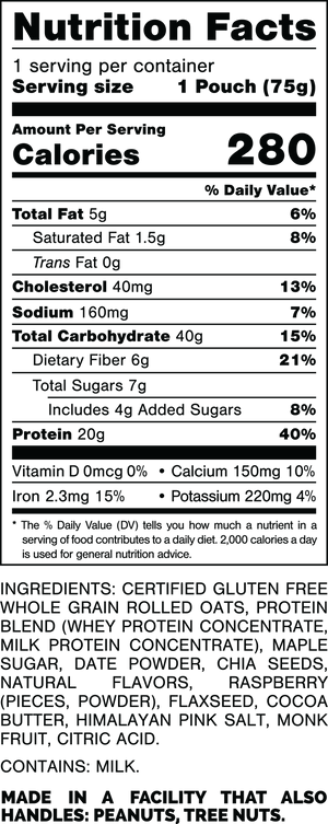 Nutrition Facts.
Serving Size: 1 Pouch (75gram).
Calories: 280.
Total Fat: 5gram 6%.
Saturated Fat: 1.5gram 8%.
Trans Fat: 0gram.
Cholesterol: 40mg 13%.
Sodium: 160mg 7%.
Total Carbohydrates: 40gram 15%.
Dietary Fiber: 6gram 21%.
Total Sugars: 7gram.
Includes: 4gram Added Sugars 8%.
Protein: 20gram 40%.
Vitamin D: 0mcg 0%.
Calcium: 150mg 10%.
Iron: 2.3mg 15%.
Potassium: 220mg 4%.

INGREDIENTS: CERTIFIED GLUTEN FREE WHOLE GRAIN ROLLED OATS, PROTEIN BLEND (WHEY PROTEIN CONCENTRATE, MILK PROTEIN CONCENTRATE), MAPLE SUGAR, DATE POWDER, CHIA SEEDS, NATURAL FLAVORS, RASPBERRY (PIECES, POWDER), FLAXSEED, COCOA BUTTER, HIMALAYAN PINK SALT, MONK FRUIT, CITRIC ACID.
 
CONTAINS: MILK.
 
MADE IN A FACILITY THAT ALSO HANDLES: PEANUTS, TREE NUTS.