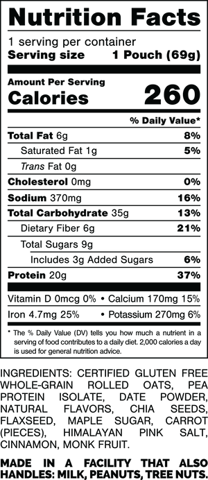 Nutrition Facts.
Serving Size: 1 Pouch (69gram).
Calories: 260.
Total Fat: 6gram 8%.
Saturated Fat: 1gram 5%.
Trans Fat: 0gram.
Cholesterol: 0mg 0%.
Sodium: 370mg 16%.
Total Carbohydrates: 35gram 13%.
Dietary Fiber: 6gram 21%.
Total Sugars: 9gram.
Includes: 3gram Added Sugars 6%.
Protein: 20gram 37%.
Vitamin D: 0mcg 0%.
Calcium: 170mg 15%.
Iron: 4.7mg 25%.
Potassium: 270mg 6%.

INGREDIENTS: CERTIFIED GLUTEN FREE WHOLE-GRAIN ROLLED OATS, PEA PROTEIN ISOLATE, DATE POWDER, NATURAL FLAVORS, CHIA SEEDS, FLAXSEED, MAPLE SUGAR, CARROT (PIECES), HIMALAYAN PINK SALT, CINNAMON, MONK FRUIT.
 
MADE IN A FACILITY THAT ALSO HANDLES: MILK, PEANUTS, TREE NUTS.