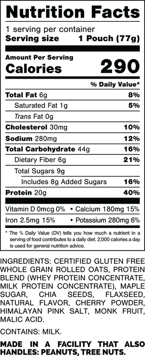 Nutrition Facts.
Serving Size: 1 Pouch (77gram).
Calories: 290.
Total Fat: 6gram 8%.
Saturated Fat: 1gram 5%.
Trans Fat: 0gram.
Cholesterol: 30mg 10%.
Sodium: 280mg 12%.
Total Carbohydrates: 44gram 16%.
Dietary Fiber: 6gram 21%.
Total Sugars: 9gram.
Includes: 8gram Added Sugars 16%.
Protein: 20gram 40%.
Vitamin D: 0mcg 0%.
Calcium: 180mg 15%.
Iron: 2.5mg 15%.
Potassium: 280mg 6%.

INGREDIENTS: CERTIFIED GLUTEN FREE WHOLE GRAIN ROLLED OATS, PROTEIN BLEND (WHEY PROTEIN CONCENTRATE, MILK PROTEIN CONCENTRATE), MAPLE SUGAR, CHIA SEEDS, FLAXSEED, NATURAL FLAVOR, CHERRY POWDER, HIMALAYAN PINK SALT, MONK FRUIT, MALIC ACID.
 
CONTAINS: MILK.
 
MADE IN A FACILITY THAT ALSO HANDLES: PEANUTS, TREE NUTS.