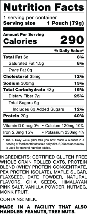 Nutrition Facts.
Serving Size: 1 Pouch (79gram).
Calories: 290.
Total Fat: 6gram 8%.
Saturated Fat: 1.5gram 8%.
Trans Fat: 0gram.
Cholesterol: 35mg 12%.
Sodium: 300mg 13%.
Total Carbohydrates: 43gram 16%.
Dietary Fiber: 7gram 25%.
Total Sugars: 9gram.
Includes: 6gram Added Sugars 12%.
Protein: 20gram 40%.
Vitamin D: 0mcg 0%.
Calcium: 120mg 10%.
Iron: 2.8mg 15%.
Potassium: 230mg 4%.

INGREDIENTS: CERTIFIED GLUTEN FREE WHOLE GRAIN ROLLED OATS, PROTEIN BLEND (WHEY PROTEIN CONCENTRATE, PEA PROTEIN ISOLATE), MAPLE SUGAR, FLAXSEED, DATE POWDER, NATURAL FLAVORS, CHIA SEEDS, HIMALAYAN PINK SALT, VANILLA POWDER, NUTMEG, MONK FRUIT.
 
CONTAINS: MILK.
 
MADE IN A FACILITY THAT ALSO HANDLES: PEANUTS, TREE NUTS.