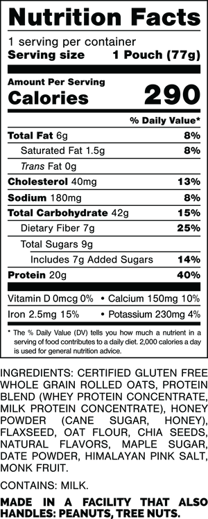 Nutrition Facts.
Serving Size: 1 Pouch (77gram).
Calories: 290.
Total Fat: 6gram 8%.
Saturated Fat: 1.5gram 8%.
Trans Fat: 0gram.
Cholesterol: 40mg 13%.
Sodium: 180mg 8%.
Total Carbohydrates: 42gram 15%.
Dietary Fiber: 7gram 25%.
Total Sugars: 9gram.
Includes: 7gram Added Sugars 14%.
Protein: 20gram 40%.
Vitamin D: 0mcg 0%.
Calcium: 150mg 10%.
Iron: 2.5mg 15%.
Potassium: 230mg 4%.

INGREDIENTS: CERTIFIED GLUTEN FREE WHOLE GRAIN ROLLED OATS, PROTEIN BLEND (WHEY PROTEIN CONCENTRATE, MILK PROTEIN CONCENTRATE), HONEY POWDER (CANE SUGAR, HONEY), FLAXSEED, OAT FLOUR, CHIA SEEDS, NATURAL FLAVORS, MAPLE SUGAR, DATE POWDER, HIMALAYAN PINK SALT, MONK FRUIT.
 
CONTAINS: MILK.
 
MADE IN A FACILITY THAT ALSO HANDLES: PEANUTS, TREE NUTS.