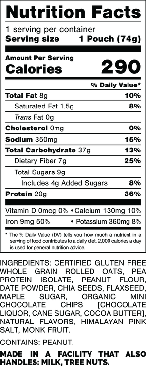 Nutrition Facts
Serving Size: 1 Pouch (74gram)
Calories: 290
Total Fat: 8gram 10%
Saturated Fat: 1.5gram 8%
Trans Fat: 0gram
Cholesterol: 0mg 0%
Sodium: 350mg 15%
Total Carbohydrates: 37gram 13%
Dietary Fiber: 7gram 25%
Total Sugars: 9gram
Includes: 4gram Added Sugars 8%
Protein: 20gram 36%
Vitamin D: 0mcg 0%
Calcium: 130mg 10%
Iron: 9mg 50%
Potassium: 360mg 8%

INGREDIENTS: CERTIFIED GLUTEN FREE WHOLE GRAIN ROLLED OATS, PEA PROTEIN ISOLATE, PEANUT FLOUR, DATE POWDER, CHIA SEEDS, FLAXSEED, MAPLE SUGAR, ORGANIC MINI CHOCOLATE CHIPS [CHOCOLATE LIQUOR, CANE SUGAR, COCOA BUTTER], NATURAL FLAVORS, HIMALAYAN PINK SALT, MONK FRUIT.
 
CONTAINS: PEANUT.
 
MADE IN A FACILITY THAT ALSO HANDLES: MILK, TREE NUTS.